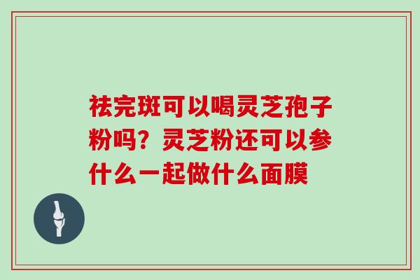 祛完斑可以喝灵芝孢子粉吗？灵芝粉还可以参什么一起做什么面膜