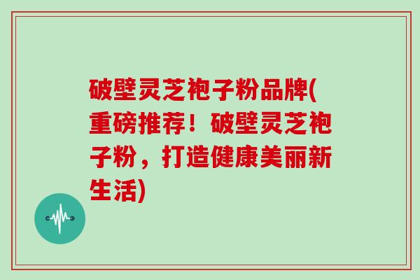 破壁灵芝袍子粉品牌(重磅推荐！破壁灵芝袍子粉，打造健康美丽新生活)