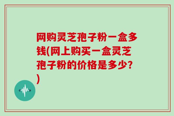 网购灵芝孢子粉一盒多钱(网上购买一盒灵芝孢子粉的价格是多少?)-第1张图片-灵芝大师 网购灵芝孢子粉一盒多钱(网上购买一盒灵芝孢子粉的价格是多少?)-第1张图片-灵芝大师