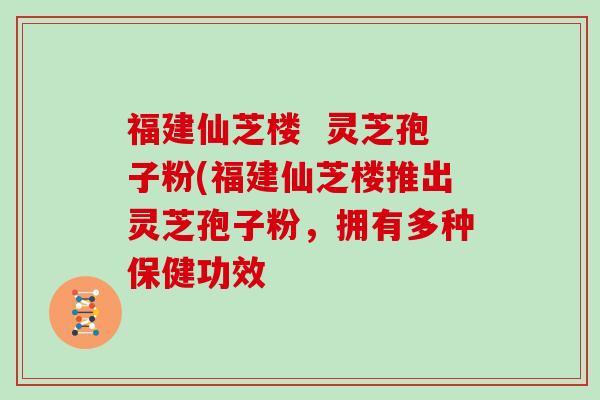 福建仙芝楼  灵芝孢子粉(福建仙芝楼推出灵芝孢子粉，拥有多种保健功效
