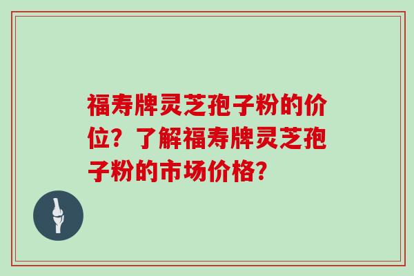 福寿牌灵芝孢子粉的价位？了解福寿牌灵芝孢子粉的市场价格？