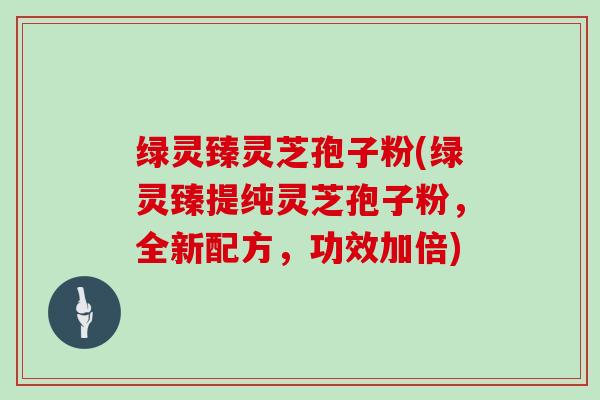 绿灵臻灵芝孢子粉(绿灵臻提纯灵芝孢子粉,全新配方,功效加倍)-第1张图片-灵芝大师 绿灵臻灵芝孢子粉(绿灵臻提纯灵芝孢子粉,全新配方,功效加倍)-第1张图片-灵芝大师