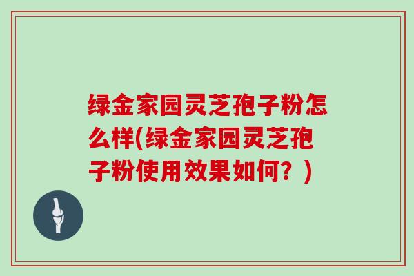 绿金家园灵芝孢子粉怎么样(绿金家园灵芝孢子粉使用效果如何？)