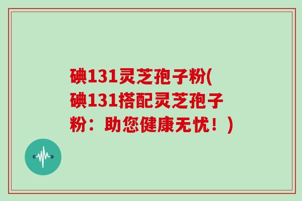 碘131灵芝孢子粉(碘131搭配灵芝孢子粉：助您健康无忧！)