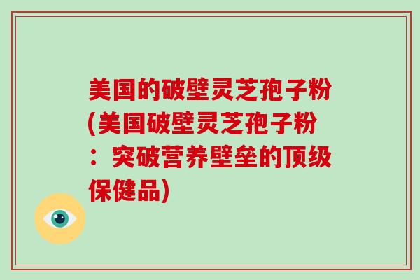 美国的破壁灵芝孢子粉(美国破壁灵芝孢子粉：突破营养壁垒的顶级保健品)