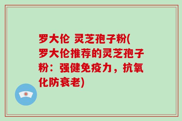 罗大伦 灵芝孢子粉(罗大伦推荐的灵芝孢子粉：强健免疫力，抗氧化防衰老)