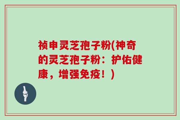 祯申灵芝孢子粉(神奇的灵芝孢子粉：护佑健康，增强免疫！)