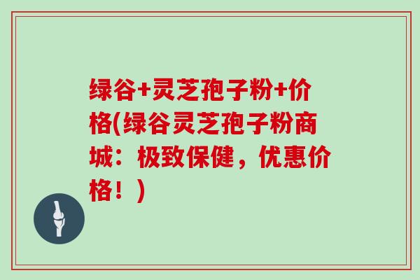 绿谷+灵芝孢子粉+价格(绿谷灵芝孢子粉商城:极致保健,优惠价格!)-第1张图片-灵芝大师 绿谷+灵芝孢子粉+价格(绿谷灵芝孢子粉商城:极致保健,优惠价格!)-第1张图片-灵芝大师