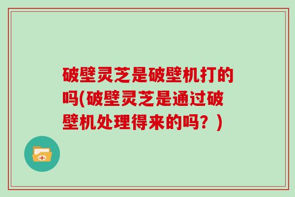 破壁灵芝是破壁机打的吗(破壁灵芝是通过破壁机处理得来的吗？)