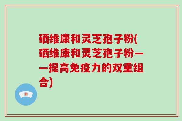 硒维康和灵芝孢子粉(硒维康和灵芝孢子粉——提高免疫力的双重组合)