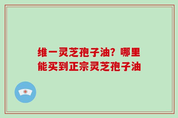 维一灵芝孢子油？哪里能买到正宗灵芝孢子油
