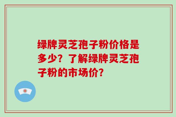 绿牌灵芝孢子粉价格是多少？了解绿牌灵芝孢子粉的市场价？