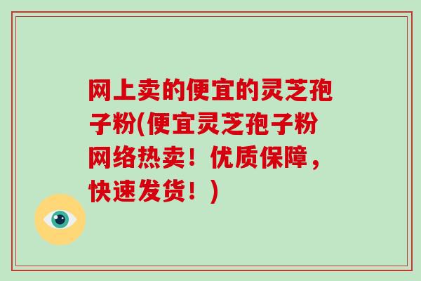 网上卖的便宜的灵芝孢子粉(便宜灵芝孢子粉网络热卖！优质保障，快速发货！)