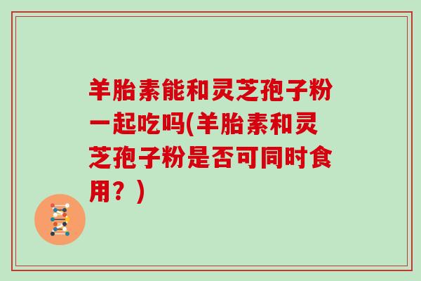 羊胎素能和灵芝孢子粉一起吃吗(羊胎素和灵芝孢子粉是否可同时食用？)