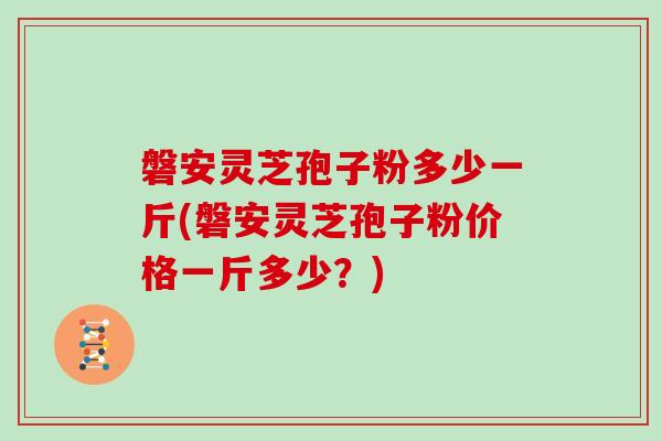 磐安灵芝孢子粉多少一斤(磐安灵芝孢子粉价格一斤多少？)
