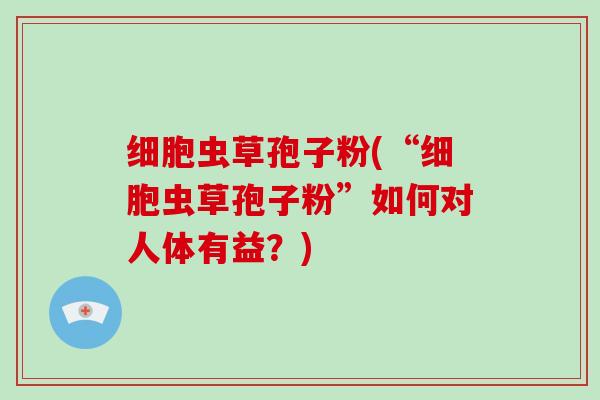细胞虫草孢子粉(“细胞虫草孢子粉”如何对人体有益？)