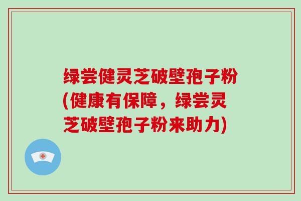绿尝健灵芝破壁孢子粉(健康有保障，绿尝灵芝破壁孢子粉来助力)