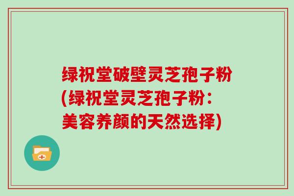 绿祝堂破壁灵芝孢子粉(绿祝堂灵芝孢子粉:美容养颜的天然选择)-第1张图片-灵芝大师 绿祝堂破壁灵芝孢子粉(绿祝堂灵芝孢子粉:美容养颜的天然选择)-第1张图片-灵芝大师