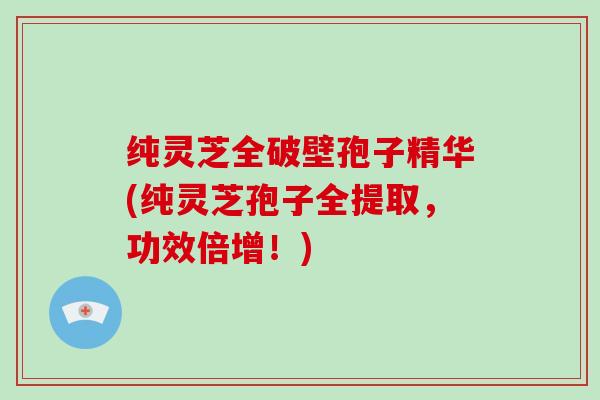 纯灵芝全破壁孢子精华(纯灵芝孢子全提取，功效倍增！)