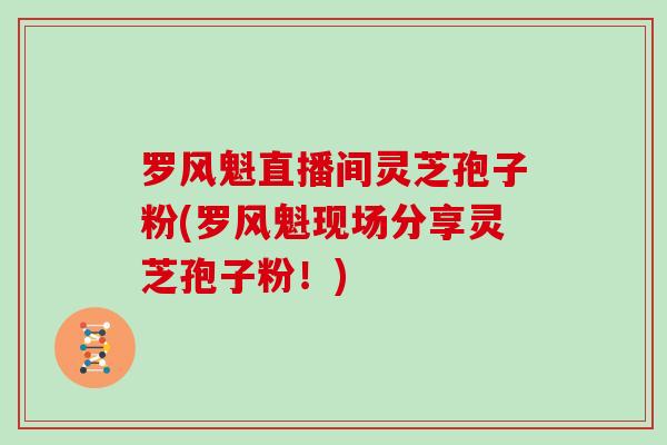罗风魁直播间灵芝孢子粉(罗风魁现场分享灵芝孢子粉！)