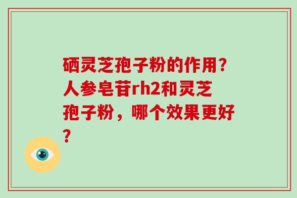 硒灵芝孢子粉的作用？人参皂苷rh2和灵芝孢子粉，哪个效果更好？