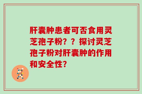 肝囊肿患者可否食用灵芝孢子粉？？探讨灵芝孢子粉对肝囊肿的作用和安全性？