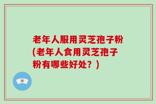 老年人服用灵芝孢子粉(老年人食用灵芝孢子粉有哪些好处？)