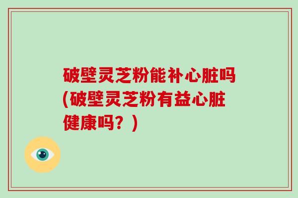 破壁灵芝粉能补心脏吗(破壁灵芝粉有益心脏健康吗？)