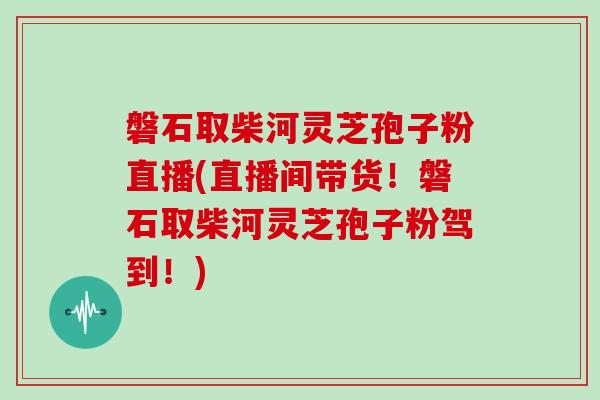 磐石取柴河灵芝孢子粉直播(直播间带货！磐石取柴河灵芝孢子粉驾到！)