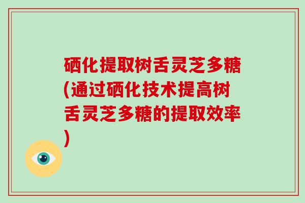 硒化提取树舌灵芝多糖(通过硒化技术提高树舌灵芝多糖的提取效率)