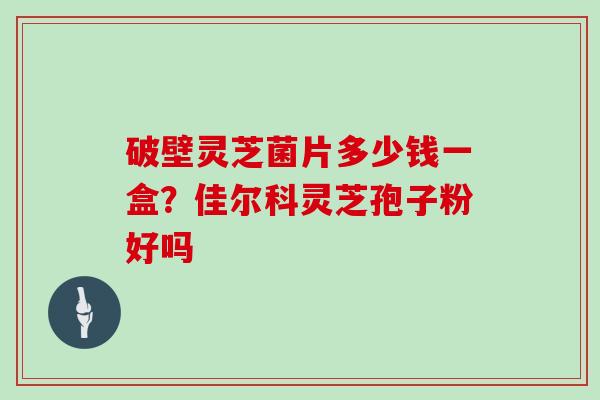 破壁灵芝菌片多少钱一盒？佳尔科灵芝孢子粉好吗