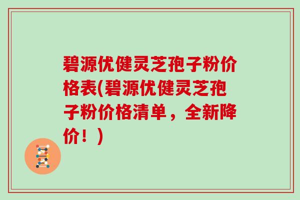 碧源优健灵芝孢子粉价格表(碧源优健灵芝孢子粉价格清单，全新降价！)