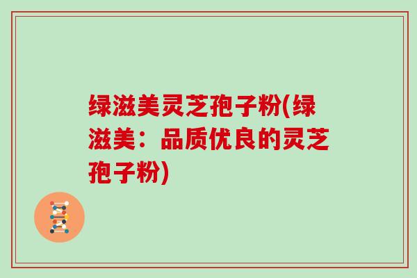 绿滋美灵芝孢子粉(绿滋美:品质优良的灵芝孢子粉)-第1张图片-灵芝大师 绿滋美灵芝孢子粉(绿滋美:品质优良的灵芝孢子粉)-第1张图片-灵芝大师