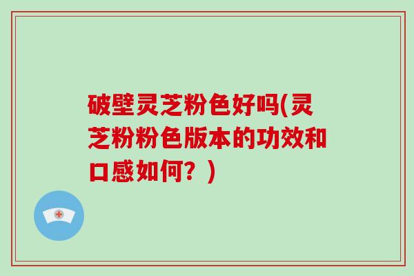 破壁灵芝粉色好吗(灵芝粉粉色版本的功效和口感如何？)