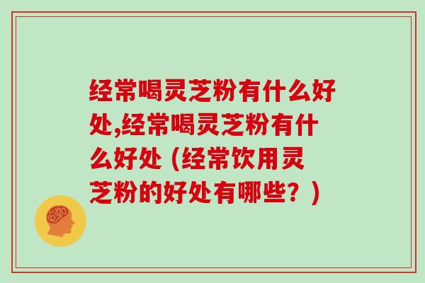 经常喝灵芝粉有什么好处,经常喝灵芝粉有什么好处 (经常饮用灵芝粉的好处有哪些？)