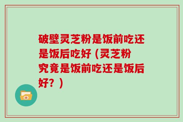 破壁灵芝粉是饭前吃还是饭后吃好 (灵芝粉究竟是饭前吃还是饭后好？)