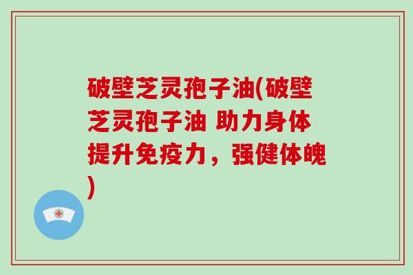 破壁芝灵孢子油(破壁芝灵孢子油 助力身体提升免疫力，强健体魄)