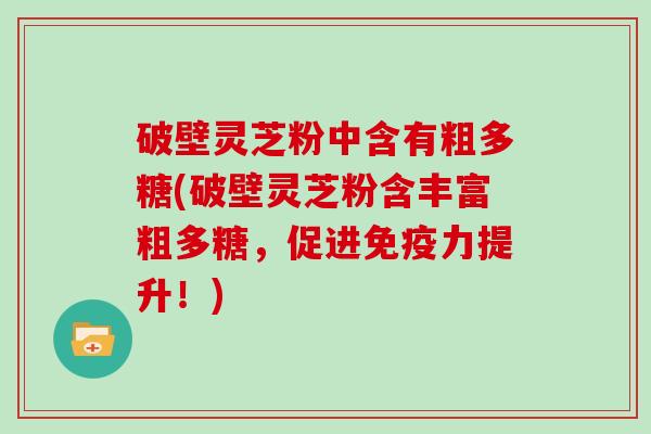 破壁灵芝粉中含有粗多糖(破壁灵芝粉含丰富粗多糖，促进免疫力提升！)