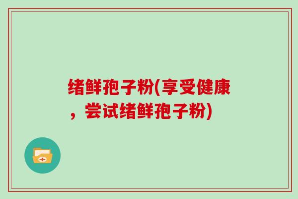 绪鲜孢子粉(享受健康,尝试绪鲜孢子粉)-第1张图片-灵芝大师 绪鲜孢子粉(享受健康,尝试绪鲜孢子粉)-第1张图片-灵芝大师