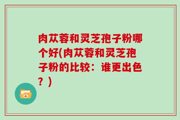 肉苁蓉和灵芝孢子粉哪个好(肉苁蓉和灵芝孢子粉的比较：谁更出色？)