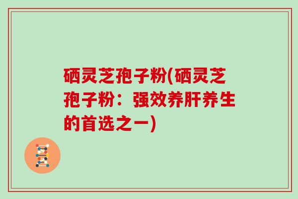 硒灵芝孢子粉(硒灵芝孢子粉：强效养肝养生的首选之一)