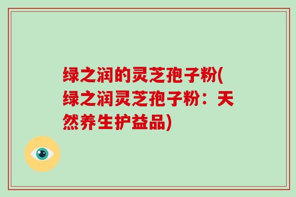 绿之润的灵芝孢子粉(绿之润灵芝孢子粉:天然养生护益品)-第1张图片-灵芝大师 绿之润的灵芝孢子粉(绿之润灵芝孢子粉:天然养生护益品)-第1张图片-灵芝大师