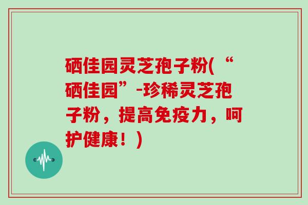 硒佳园灵芝孢子粉(“硒佳园”-珍稀灵芝孢子粉,提高免疫力,呵护健康!)-第1张图片-灵芝大师 硒佳园灵芝孢子粉(“硒佳园”-珍稀灵芝孢子粉,提高免疫力,呵护健康!)-第1张图片-灵芝大师