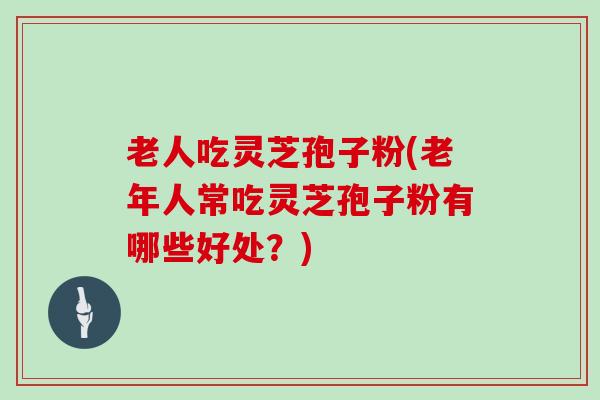 老人吃灵芝孢子粉(老年人常吃灵芝孢子粉有哪些好处？)