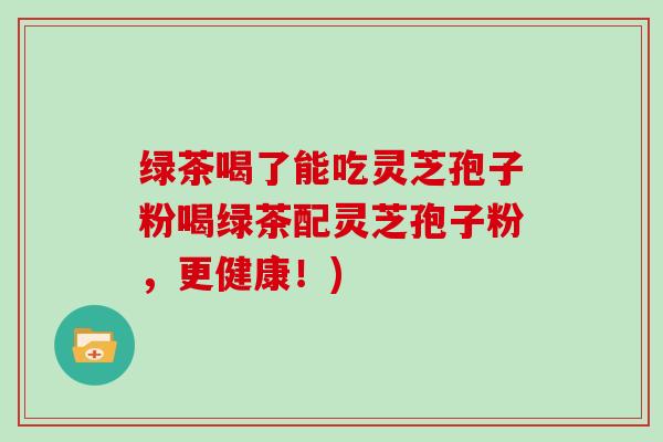 绿茶喝了能吃灵芝孢子粉喝绿茶配灵芝孢子粉，更健康！)