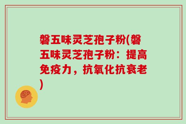 磐五味灵芝孢子粉(磐五味灵芝孢子粉：提高免疫力，抗氧化抗衰老)