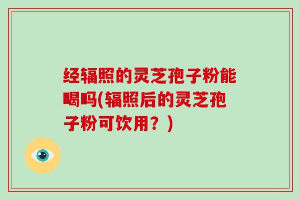 经辐照的灵芝孢子粉能喝吗(辐照后的灵芝孢子粉可饮用？)