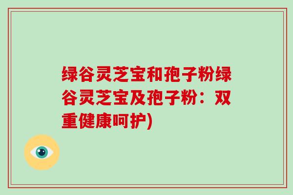 绿谷灵芝宝和孢子粉绿谷灵芝宝及孢子粉：双重健康呵护)