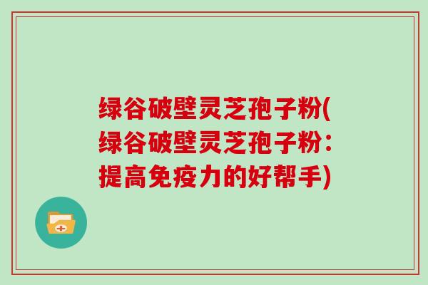 绿谷破壁灵芝孢子粉(绿谷破壁灵芝孢子粉：提高免疫力的好帮手)-第1张图片-灵芝大师