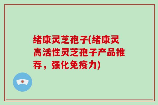 绪康灵芝孢子(绪康灵高活性灵芝孢子产品推荐，强化免疫力)